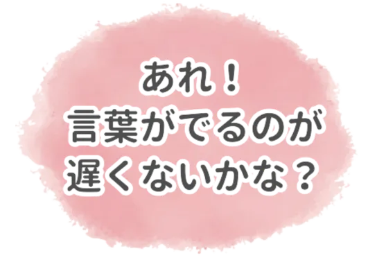 あれ！言葉がでるのが遅くないかな？