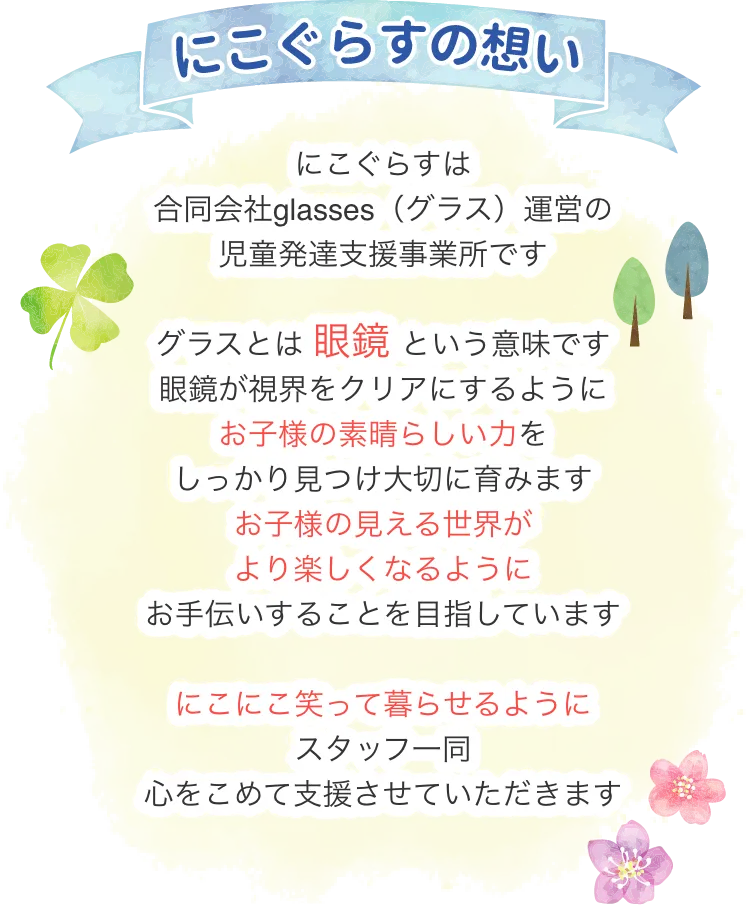 にこぐらすの想い

にこぐらすは合同会社glasses(グラス)運営の
児童発達支援事業所です。
グラスとは 眼鏡 という意味です。
眼鏡が視界をクリアにするように、お子様の素晴らしい力をしっかり見つけ大切に育みます。
お子様の見える世界がより楽しくなるように、
お手伝いすることを目指しています。
にこにこ笑って暮らせるように、スタッフ一同心をこめて支援させていただきます。